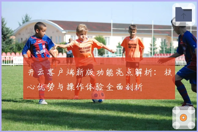 开云客户端新版功能亮点解析：核心优势与操作体验全面剖析