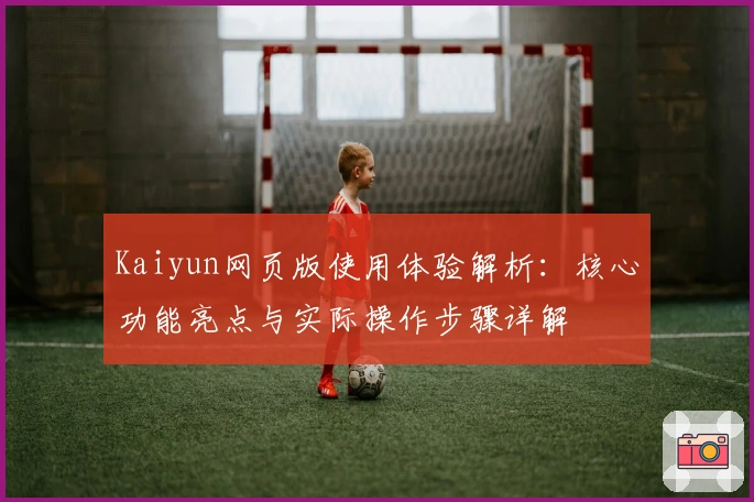 Kaiyun网页版使用体验解析：核心功能亮点与实际操作步骤详解