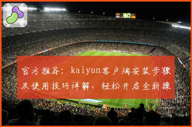 官方推荐：kaiyun客户端安装步骤及使用技巧详解，轻松开启全新操作体验