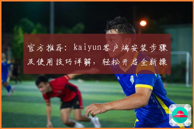 官方推荐：kaiyun客户端安装步骤及使用技巧详解，轻松开启全新操作体验