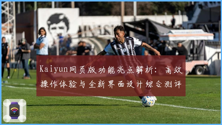 Kaiyun网页版功能亮点解析:高效操作体验与全新界面设计综合测评