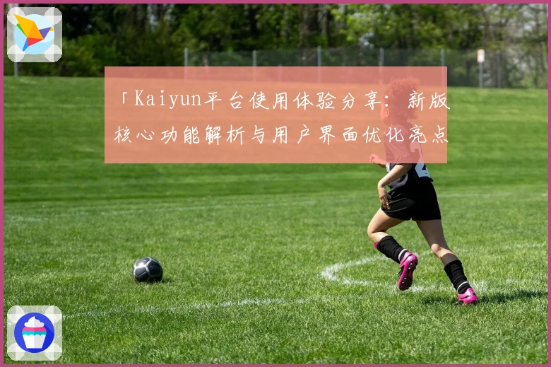 「Kaiyun平台使用体验分享：新版核心功能解析与用户界面优化亮点」